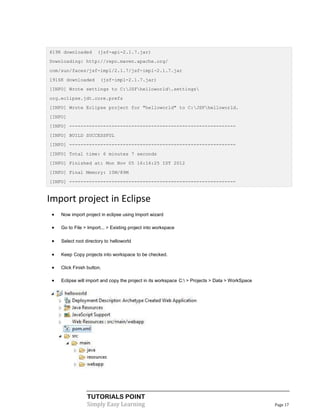 619K downloaded        (jsf-api-2.1.7.jar)
Downloading: http://repo.maven.apache.org/
com/sun/faces/jsf-impl/2.1.7/jsf-impl-2.1.7.jar
1916K downloaded        (jsf-impl-2.1.7.jar)
[INFO] Wrote settings to C:JSFhelloworld.settings
org.eclipse.jdt.core.prefs
[INFO] Wrote Eclipse project for "helloworld" to C:JSFhelloworld.
[INFO]
[INFO] -----------------------------------------------------------
[INFO] BUILD SUCCESSFUL
[INFO] -----------------------------------------------------------
[INFO] Total time: 6 minutes 7 seconds
[INFO] Finished at: Mon Nov 05 16:16:25 IST 2012
[INFO] Final Memory: 10M/89M
[INFO] -----------------------------------------------------------


Import project in Eclipse
    Now import project in eclipse using Import wizard

    Go to File > Import... > Existing project into workspace

    Select root directory to helloworld

    Keep Copy projects into workspace to be checked.

    Click Finish button.

    Eclipse will import and copy the project in its workspace C: > Projects > Data > WorkSpace




                  TUTORIALS POINT
                  Simply Easy Learning                                                             Page 17
 