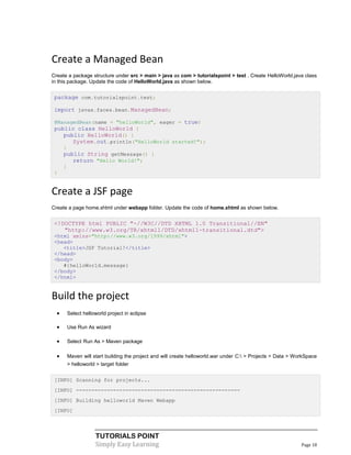 Create a Managed Bean
Create a package structure under src > main > java as com > tutorialspoint > test . Create HelloWorld.java class
in this package. Update the code of HelloWorld.java as shown below.


 package com.tutorialspoint.test;

 import javax.faces.bean.ManagedBean;

 @ManagedBean(name = "helloWorld", eager = true)
 public class HelloWorld {
    public HelloWorld() {
       System.out.println("HelloWorld started!");
    }
    public String getMessage() {
       return "Hello World!";
    }
 }


Create a JSF page
Create a page home.xhtml under webapp folder. Update the code of home.xhtml as shown below.


 <!DOCTYPE html PUBLIC "-//W3C//DTD XHTML 1.0 Transitional//EN"
    "http://www.w3.org/TR/xhtml1/DTD/xhtml1-transitional.dtd">
 <html xmlns="http://www.w3.org/1999/xhtml">
 <head>
    <title>JSF Tutorial!</title>
 </head>
 <body>
    #{helloWorld.message}
 </body>
 </html>


Build the project
     Select helloworld project in eclipse

     Use Run As wizard

     Select Run As > Maven package

     Maven will start building the project and will create helloworld.war under C: > Projects > Data > WorkSpace
      > helloworld > target folder


 [INFO] Scanning for projects...
 [INFO] -----------------------------------------------------
 [INFO] Building helloworld Maven Webapp
 [INFO]




                  TUTORIALS POINT
                  Simply Easy Learning                                                                     Page 18
 
