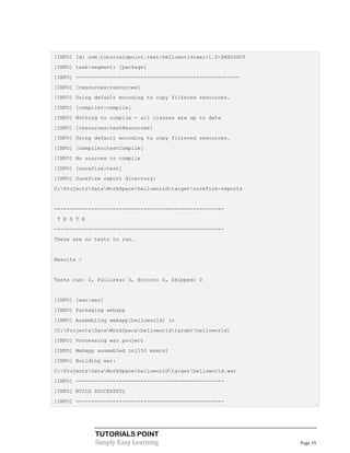 [INFO] Id: com.tutorialspoint.test:helloworld:war:1.0-SNAPSHOT
[INFO] task-segment: [package]
[INFO] -----------------------------------------------------
[INFO] [resources:resources]
[INFO] Using default encoding to copy filtered resources.
[INFO] [compiler:compile]
[INFO] Nothing to compile - all classes are up to date
[INFO] [resources:testResources]
[INFO] Using default encoding to copy filtered resources.
[INFO] [compiler:testCompile]
[INFO] No sources to compile
[INFO] [surefire:test]
[INFO] Surefire report directory:
C:ProjectsDataWorkSpacehelloworldtargetsurefire-reports


-------------------------------------------------------
 T E S T S
-------------------------------------------------------
There are no tests to run.


Results :


Tests run: 0, Failures: 0, Errors: 0, Skipped: 0


[INFO] [war:war]
[INFO] Packaging webapp
[INFO] Assembling webapp[helloworld] in
[C:ProjectsDataWorkSpacehelloworldtargethelloworld]
[INFO] Processing war project
[INFO] Webapp assembled in[150 msecs]
[INFO] Building war:
C:ProjectsDataWorkSpacehelloworldtargethelloworld.war
[INFO] ------------------------------------------------
[INFO] BUILD SUCCESSFUL
[INFO] ------------------------------------------------




             TUTORIALS POINT
             Simply Easy Learning                                Page 19
 