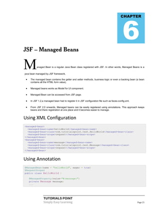 6
                                                                                             CHAPTER




JSF – Managed Beans


M           anaged Bean is a regular Java Bean class registered with JSF. In other words, Managed Beans is a

java bean managed by JSF framework.

     The managed bean contains the getter and setter methods, business logic or even a backing bean (a bean
      contains all the HTML form value).

     Managed beans works as Model for UI component.

     Managed Bean can be accessed from JSF page.

     In JSF 1.2,a managed bean had to register it in JSF configuration file such as faces-config.xml.

     From JSF 2.0 onwards, Managed beans can be easily registered using annotations. This approach keeps
      beans and there registration at one place and it becomes easier to manage.


Using XML Configuration
<managed-bean>
  <managed-bean-name>helloWorld</managed-bean-name>
  <managed-bean-class>com.tutorialspoint.test.HelloWorld</managed-bean-class>
  <managed-bean-scope>request</managed-bean-scope>
</managed-bean>
<managed-bean>
  <managed-bean-name>message</managed-bean-name>
  <managed-bean-class>com.tutorialspoint.test.Message</managed-bean-class>
  <managed-bean-scope>request</managed-bean-scope>
</managed-bean>


Using Annotation
@ManagedBean(name = "helloWorld", eager = true)
@RequestScoped
public class HelloWorld {

     @ManagedProperty(value="#{message}")
     private Message message;
     ...




                  TUTORIALS POINT
                  Simply Easy Learning                                                                   Page 21
 
