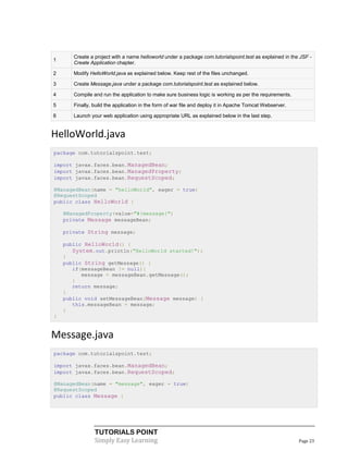 Create a project with a name helloworld under a package com.tutorialspoint.test as explained in the JSF -
1
       Create Application chapter.

2      Modify HelloWorld.java as explained below. Keep rest of the files unchanged.

3      Create Message.java under a package com.tutorialspoint.test as explained below.

4      Compile and run the application to make sure business logic is working as per the requirements.

5      Finally, build the application in the form of war file and deploy it in Apache Tomcat Webserver.

6      Launch your web application using appropriate URL as explained below in the last step.


HelloWorld.java
package com.tutorialspoint.test;

import javax.faces.bean.ManagedBean;
import javax.faces.bean.ManagedProperty;
import javax.faces.bean.RequestScoped;

@ManagedBean(name = "helloWorld", eager = true)
@RequestScoped
public class HelloWorld {

    @ManagedProperty(value="#{message}")
    private Message messageBean;

    private String message;

    public HelloWorld() {
       System.out.println("HelloWorld started!");
    }
    public String getMessage() {
       if(messageBean != null){
          message = messageBean.getMessage();
       }
       return message;
    }
    public void setMessageBean(Message message) {
       this.messageBean = message;
    }
}


Message.java
package com.tutorialspoint.test;

import javax.faces.bean.ManagedBean;
import javax.faces.bean.RequestScoped;

@ManagedBean(name = "message", eager = true)
@RequestScoped
public class Message {




                TUTORIALS POINT
                Simply Easy Learning                                                                      Page 23
 
