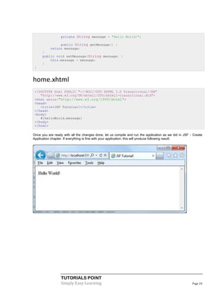 private String message = "Hello World!";

                public String getMessage() {
           return message;
      }
      public void setMessage(String message) {
          this.message = message;
      }
 }


home.xhtml
 <!DOCTYPE html PUBLIC "-//W3C//DTD XHTML 1.0 Transitional//EN"
    "http://www.w3.org/TR/xhtml1/DTD/xhtml1-transitional.dtd">
 <html xmlns="http://www.w3.org/1999/xhtml">
 <head>
    <title>JSF Tutorial!</title>
 </head>
 <body>
    #{helloWorld.message}
 </body>
 </html>

Once you are ready with all the changes done, let us compile and run the application as we did in JSF - Create
Application chapter. If everything is fine with your application, this will produce following result:




                  TUTORIALS POINT
                  Simply Easy Learning                                                                 Page 24
 