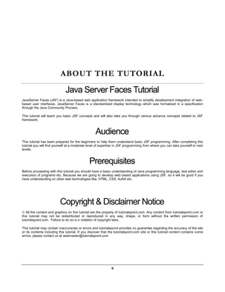 ABOUT THE TUTORIAL

                              Java Server Faces Tutorial
JavaServer Faces (JSF) is a Java-based web application framework intended to simplify development integration of web-
based user interfaces. JavaServer Faces is a standardized display technology which was formalized in a specification
through the Java Community Process.

This tutorial will teach you basic JSF concepts and will also take you through various advance concepts related to JSF
framework.



                                                   Audience
This tutorial has been prepared for the beginners to help them understand basic JSF programming. After completing this
tutorial you will find yourself at a moderate level of expertise in JSF programming from where you can take yourself to next
levels.



                                               Prerequisites
Before proceeding with this tutorial you should have a basic understanding of Java programming language, text editor and
execution of programs etc. Because we are going to develop web based applications using JSF, so it will be good if you
have understanding on other web technologies like, HTML, CSS, AJAX etc.




                          Copyright & Disclaimer Notice
 All the content and graphics on this tutorial are the property of tutorialspoint.com. Any content from tutorialspoint.com or
this tutorial may not be redistributed or reproduced in any way, shape, or form without the written permission of
tutorialspoint.com. Failure to do so is a violation of copyright laws.

This tutorial may contain inaccuracies or errors and tutorialspoint provides no guarantee regarding the accuracy of the site
or its contents including this tutorial. If you discover that the tutorialspoint.com site or this tutorial content contains some
errors, please contact us at webmaster@tutorialspoint.com




                                                               ii
 
