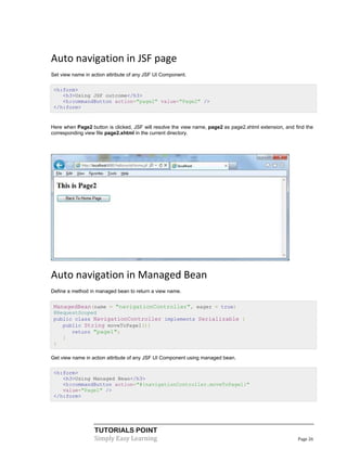 Auto navigation in JSF page
Set view name in action attribute of any JSF UI Component.

 <h:form>
    <h3>Using JSF outcome</h3>
    <h:commandButton action="page2" value="Page2" />
 </h:form>


Here when Page2 button is clicked, JSF will resolve the view name, page2 as page2.xhtml extension, and find the
corresponding view file page2.xhtml in the current directory.




Auto navigation in Managed Bean
Define a method in managed bean to return a view name.


 ManagedBean(name = "navigationController", eager = true)
 @RequestScoped
 public class NavigationController implements Serializable {
    public String moveToPage1(){
       return "page1";
    }
 }

Get view name in action attribute of any JSF UI Component using managed bean.

 <h:form>
    <h3>Using Managed Bean</h3>
    <h:commandButton action="#{navigationController.moveToPage1}"
    value="Page1" />
 </h:form>




                  TUTORIALS POINT
                  Simply Easy Learning                                                                  Page 26
 
