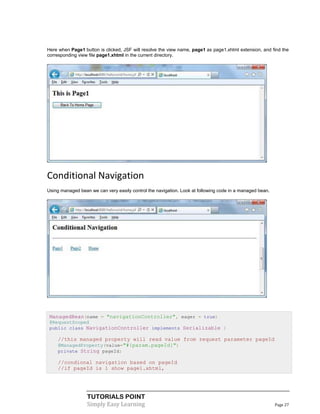 Here when Page1 button is clicked, JSF will resolve the view name, page1 as page1.xhtml extension, and find the
corresponding view file page1.xhtml in the current directory.




Conditional Navigation
Using managed bean we can very easily control the navigation. Look at following code in a managed bean.




 ManagedBean(name = "navigationController", eager = true)
 @RequestScoped
 public class NavigationController implements Serializable {

     //this managed property will read value from request parameter pageId
     @ManagedProperty(value="#{param.pageId}")
     private String pageId;

     //condional navigation based on pageId
     //if pageId is 1 show page1.xhtml,




                  TUTORIALS POINT
                  Simply Easy Learning                                                                    Page 27
 