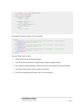//if pageId is 2 show page2.xhtml
      //else show home.xhtml
      public String showPage(){
            if(pageId == null){
               return "home";
            }
            if(pageId.equals("1")){
               return "page1";
            }else if(pageId.equals("2")){
               return "page2";
            }else{
               return "home";
            }
      }
 }

Pass pageId as a request parameter in JSF UI Component.

 <h:form>
    <h:commandLink action="#{navigationController.showPage}" value="Page1">
       <f:param name="pageId" value="1" />
    </h:commandLink>
    <h:commandLink action="#{navigationController.showPage}" value="Page2">
       <f:param name="pageId" value="2" />
    </h:commandLink>
    <h:commandLink action="#{navigationController.showPage}" value="Home">
       <f:param name="pageId" value="3" />
    </h:commandLink>
 </h:form>

Here when "Page1" button is clicked

         JSF will create a request with parameter pageId=1

         Then JSF will pass this parameter to managed property pageId of navigationController

         Now navigationController.showPage() is called which will return view as page1 after checking the pageId

         JSF will resolve the view name, page1 as page1.xhtml extension

         and find the corresponding view file page1.xhtml in the current directory




                      TUTORIALS POINT
                      Simply Easy Learning                                                                    Page 28
 