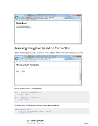 Resolving Navigation based on from-action
JSF provides navigation resolution option even if managed bean different methods returns same view name.




Look at following code in a managed bean.


 public String processPage1(){
    return "page";
 }
 public String processPage2(){
    return "page";
 }

To resolve views, define following navigation rule in faces-config.xml

 <navigation-rule>
    <from-view-id>home.xhtml</from-view-id>
    <navigation-case>




                   TUTORIALS POINT
                   Simply Easy Learning                                                                    Page 29
 
