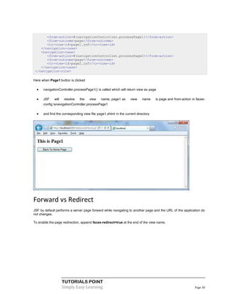 <from-action>#{navigationController.processPage1}</from-action>
       <from-outcome>page</from-outcome>
       <to-view-id>page1.jsf</to-view-id>
    </navigation-case>
    <navigation-case>
       <from-action>#{navigationController.processPage2}</from-action>
       <from-outcome>page</from-outcome>
       <to-view-id>page2.jsf</to-view-id>
    </navigation-case>
 </navigation-rule>

Here when Page1 button is clicked

     navigationController.processPage1() is called which will return view as page

     JSF    will    resolve   the   view    name, page1 as      view     name    is page and from-action in faces-
      config isnavigationController.processPage1

     and find the corresponding view file page1.xhtml in the current directory




Forward vs Redirect
JSF by default performs a server page forward while navigating to another page and the URL of the application do
not changes.

To enable the page redirection, append faces-redirect=true at the end of the view name.




                    TUTORIALS POINT
                    Simply Easy Learning                                                                    Page 30
 