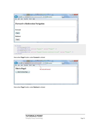 <h:form>
    <h3>Forward</h3>
    <h:commandButton action="page1" value="Page1" />
    <h3>Redirect</h3>
    <h:commandButton action="page1?faces-redirect=true" value="Page1" />
 </h:form>

Here when Page1 button under Forward is clicked




Here when Page1 button under Redirect is clicked




                  TUTORIALS POINT
                  Simply Easy Learning                                     Page 31
 