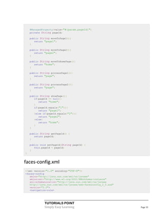 @ManagedProperty(value="#{param.pageId}")
    private String pageId;

    public String moveToPage1(){
       return "page1";
    }

    public String moveToPage2(){
       return "page2";
    }

    public String moveToHomePage(){
       return "home";
    }

    public String processPage1(){
       return "page";
    }

    public String processPage2(){
       return "page";
    }

    public String showPage(){
       if(pageId == null){
          return "home";
       }
       if(pageId.equals("1")){
          return "page1";
       }else if(pageId.equals("2")){
          return "page2";
       }else{
          return "home";
       }
    }

    public String getPageId() {
       return pageId;
    }

    public void setPageId(String pageId) {
       this.pageId = pageId;
    }
}


faces-config.xml
<?xml version="1.0" encoding="UTF-8"?>
<faces-config
   xmlns="http://java.sun.com/xml/ns/javaee"
   xmlns:xsi="http://www.w3.org/2001/XMLSchema-instance"
   xsi:schemaLocation="http://java.sun.com/xml/ns/javaee
   http://java.sun.com/xml/ns/javaee/web-facesconfig_2_0.xsd"
   version="2.0">
   <navigation-rule>




              TUTORIALS POINT
              Simply Easy Learning                              Page 33
 