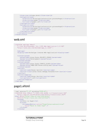<from-view-id>home.xhtml</from-view-id>
      <navigation-case>
         <from-action>#{navigationController.processPage1}</from-action>
         <from-outcome>page</from-outcome>
         <to-view-id>page1.jsf</to-view-id>
      </navigation-case>
      <navigation-case>
         <from-action>#{navigationController.processPage2}</from-action>
         <from-outcome>page</from-outcome>
         <to-view-id>page2.jsf</to-view-id>
      </navigation-case>
   </navigation-rule>
</faces-config>


web.xml
<!DOCTYPE web-app PUBLIC
   "-//Sun Microsystems, Inc.//DTD Web Application 2.3//EN"
   "http://java.sun.com/dtd/web-app_2_3.dtd" >

  <web-app>
  <display-name>Archetype Created Web Application</display-name>

   <context-param>
      <param-name>javax.faces.PROJECT_STAGE</param-name>
      <param-value>Development</param-value>
   </context-param>
   <context-param>
      <param-name>javax.faces.CONFIG_FILES</param-name>
      <param-value>/WEB-INF/faces-config.xml</param-value>
   </context-param>
   <servlet>
      <servlet-name>Faces Servlet</servlet-name>
      <servlet-class>javax.faces.webapp.FacesServlet</servlet-class>
   </servlet>
   <servlet-mapping>
      <servlet-name>Faces Servlet</servlet-name>
      <url-pattern>*.jsf</url-pattern>
   </servlet-mapping>
</web-app>


page1.xhtml
<?xml version="1.0" encoding="UTF-8"?>
<!DOCTYPE html PUBLIC "-//W3C//DTD XHTML 1.0 Transitional//EN"
   "http://www.w3.org/TR/xhtml1/DTD/xhtml1-transitional.dtd">
<html xmlns="http://www.w3.org/1999/xhtml"
   xmlns:h="http://java.sun.com/jsf/html">
   <h:body>
      <h2>This is Page1</h2>
      <h:form>
         <h:commandButton action="home?faces-redirect=true"
            value="Back To Home Page" />
      </h:form>
   </h:body>




             TUTORIALS POINT
             Simply Easy Learning                                          Page 34
 