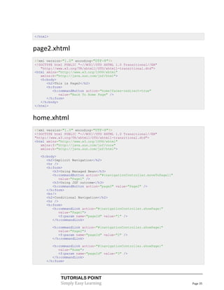 </html>


page2.xhtml
<?xml version="1.0" encoding="UTF-8"?>
<!DOCTYPE html PUBLIC "-//W3C//DTD XHTML 1.0 Transitional//EN"
   "http://www.w3.org/TR/xhtml1/DTD/xhtml1-transitional.dtd">
<html xmlns="http://www.w3.org/1999/xhtml"
   xmlns:h="http://java.sun.com/jsf/html">
   <h:body>
      <h2>This is Page2</h2>
      <h:form>
         <h:commandButton action="home?faces-redirect=true"
            value="Back To Home Page" />
      </h:form>
   </h:body>
</html>


home.xhtml
<?xml version="1.0" encoding="UTF-8"?>
<!DOCTYPE html PUBLIC "-//W3C//DTD XHTML 1.0 Transitional//EN"
"http://www.w3.org/TR/xhtml1/DTD/xhtml1-transitional.dtd">
<html xmlns="http://www.w3.org/1999/xhtml"
   xmlns:f="http://java.sun.com/jsf/core"
   xmlns:h="http://java.sun.com/jsf/html">

  <h:body>
     <h2>Implicit Navigation</h2>
     <hr />
     <h:form>
        <h3>Using Managed Bean</h3>
        <h:commandButton action="#{navigationController.moveToPage1}"
            value="Page1" />
        <h3>Using JSF outcome</h3>
        <h:commandButton action="page2" value="Page2" />
     </h:form>
     <br/>
     <h2>Conditional Navigation</h2>
     <hr />
     <h:form>
        <h:commandLink action="#{navigationController.showPage}"
            value="Page1">
            <f:param name="pageId" value="1" />
        </h:commandLink>

          <h:commandLink action="#{navigationController.showPage}"
             value="Page2">
             <f:param name="pageId" value="2" />
          </h:commandLink>

        <h:commandLink action="#{navigationController.showPage}"
           value="Home">
           <f:param name="pageId" value="3" />
        </h:commandLink>
     </h:form>




              TUTORIALS POINT
              Simply Easy Learning                                      Page 35
 