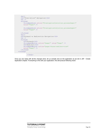 <br/>
        <h2>"From Action" Navigation</h2>
        <hr />
        <h:form>
           <h:commandLink action="#{navigationController.processPage1}"
           value="Page1" />

            <h:commandLink action="#{navigationController.processPage2}"
            value="Page2" />

       </h:form>
       <br/>
       <h2>Forward vs Redirection Navigation</h2>
       <hr />
       <h:form>
          <h3>Forward</h3>
          <h:commandButton action="page1" value="Page1" />
          <h3>Redirect</h3>
          <h:commandButton action="page1?faces-redirect=true"
          value="Page1" />
       </h:form>
    </h:body>

                  </html>

Once you are ready with all the changes done, let us compile and run the application as we did in JSF - Create
Application chapter. If everything is fine with your application, this will produce following result:




                  TUTORIALS POINT
                  Simply Easy Learning                                                                 Page 36
 