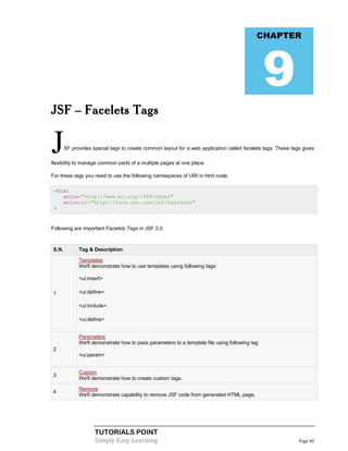 CHAPTER




                                                                                               9
JSF – Facelets Tags


J      SF provides special tags to create common layout for a web application called facelets tags. These tags gives

flexibility to manage common parts of a multiple pages at one place.

For these tags you need to use the following namespaces of URI in html node.

 <html
    xmlns="http://www.w3.org/1999/xhtml"
    xmlns:ui="http://java.sun.com/jsf/facelets"
 >


Following are important Facelets Tags in JSF 2.0:



S.N.         Tag & Description

             Templates
             We'll demonstrate how to use templates using following tags

            <ui:insert>

1           <ui:define>

            <ui:include>

            <ui:define>


             Parameters
             We'll demonstrate how to pass parameters to a template file using following tag
2
            <ui:param>


             Custom
3
             We'll demonstrate how to create custom tags.

             Remove
4
             We'll demonstrate capability to remove JSF code from generated HTML page.




                    TUTORIALS POINT
                    Simply Easy Learning                                                                     Page 40
 