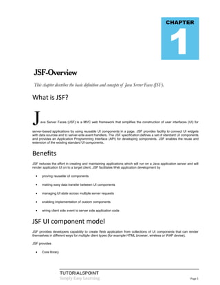 1
                                                                                             CHAPTER




 JSF-Overview
 This chapter describes the basic definition and concepts of Java Server Faces (JSF).

What is JSF?


J     ava Server Faces (JSF) is a MVC web framework that simplifies the construction of user interfaces (UI) for

server-based applications by using reusable UI components in a page. JSF provides facility to connect UI widgets
with data sources and to server-side event handlers. The JSF specification defines a set of standard UI components
and provides an Application Programming Interface (API) for developing components. JSF enables the reuse and
extension of the existing standard UI components.


Benefits
JSF reduces the effort in creating and maintaining applications which will run on a Java application server and will
render application UI on to a target client. JSF facilitates Web application development by

      proving reusable UI components

      making easy data transfer between UI components

      managing UI state across multiple server requests

      enabling implementation of custom components

      wiring client side event to server side application code


JSF UI component model
JSF provides developers capability to create Web application from collections of UI components that can render
themselves in different ways for multiple client types (for example HTML browser, wireless or WAP devise).

JSF provides

      Core library




                      TUTORIALSPOINT
                      Simply Easy Learning                                                                    Page 1
 