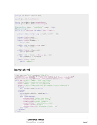 package com.tutorialspoint.test;

import java.io.Serializable;

import javax.faces.bean.ManagedBean;
import javax.faces.bean.SessionScoped;

@ManagedBean(name = "userData", eager = true)
@SessionScoped
public class UserData implements Serializable {

    private static final long serialVersionUID = 1L;

    private String name;
    private String password;
    public String getName() {
       return name;
    }
    public void setName(String name) {
       this.name = name;
    }
    public String getPassword() {
       return password;
    }
    public void setPassword(String password) {
       this.password = password;
    }
    public String login(){
       return "result";
    }
}


home.xhtml
<?xml version="1.0" encoding="UTF-8"?>
<!DOCTYPE html PUBLIC "-//W3C//DTD XHTML 1.0 Transitional//EN"
"http://www.w3.org/TR/xhtml1/DTD/xhtml1-transitional.dtd">
<html xmlns="http://www.w3.org/1999/xhtml"
   xmlns:h="http://java.sun.com/jsf/html"
   xmlns:f="http://java.sun.com/jsf/core"
   xmlns:tp="http://java.sun.com/jsf/composite/tutorialspoint">
   <h:head>
      <title>JSF tutorial</title>
   </h:head>
   <h:body>
      <h2>Custom Component Example</h2>
      <h:form>
      <tp:loginComponent
         usernameLabel="Enter User Name: "
         usernameValue="#{userData.name}"
         passwordLabel="Enter Password: "
         passwordValue="#{userData.password}"
         loginButtonLabel="Login"
         loginButtonAction="#{userData.login}" />
      </h:form>
   </h:body>
</html>




              TUTORIALS POINT
              Simply Easy Learning                                Page 47
 