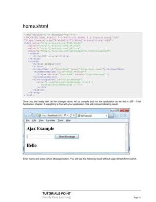 home.xhtml
 <?xml version="1.0" encoding="UTF-8"?>
 <!DOCTYPE html PUBLIC "-//W3C//DTD XHTML 1.0 Transitional//EN"
 "http://www.w3.org/TR/xhtml1/DTD/xhtml1-transitional.dtd">
 <html xmlns="http://www.w3.org/1999/xhtml"
    xmlns:h="http://java.sun.com/jsf/html"
    xmlns:f="http://java.sun.com/jsf/core"
    xmlns:tp="http://java.sun.com/jsf/composite/tutorialspoint">
    <h:head>
       <title>JSF tutorial</title>
    </h:head>
    <h:body>
       <h2>Ajax Example</h2>
       <h:form>
       <h:inputText id="inputName" value="#{userData.name}"></h:inputText>
        <h:commandButton value="Show Message">
          <f:ajax execute="inputName" render="outputMessage" />
       </h:commandButton>
       <h2><h:outputText id="outputMessage"
          value="#{userData.welcomeMessage !=null ?
             userData.welcomeMessage : ''}"
          /></h2>
       </h:form>
    </h:body>
 </html>

Once you are ready with all the changes done, let us compile and run the application as we did in JSF - First
Application chapter. If everything is fine with your application, this will produce following result:




Enter name and press Show Message button. You will see the following result without page refresh/form submit.




                  TUTORIALS POINT
                  Simply Easy Learning                                                                    Page 51
 