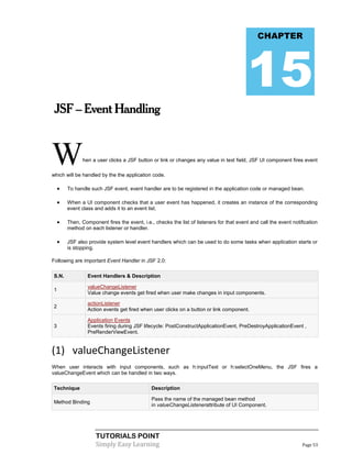 CHAPTER




                                                                                          15
 JSF – Event Handling



W              hen a user clicks a JSF button or link or changes any value in text field, JSF UI component fires event

which will be handled by the the application code.

       To handle such JSF event, event handler are to be registered in the application code or managed bean.

       When a UI component checks that a user event has happened, it creates an instance of the corresponding
        event class and adds it to an event list.

       Then, Component fires the event, i.e., checks the list of listeners for that event and call the event notification
        method on each listener or handler.

       JSF also provide system level event handlers which can be used to do some tasks when application starts or
        is stopping.

Following are important Event Handler in JSF 2.0:

S.N.             Event Handlers & Description

                 valueChangeListener
1
                 Value change events get fired when user make changes in input components.

                 actionListener
2
                 Action events get fired when user clicks on a button or link component.

                 Application Events
3                Events firing during JSF lifecycle: PostConstructApplicationEvent, PreDestroyApplicationEvent ,
                 PreRenderViewEvent.


(1) valueChangeListener
When user interacts with input components, such as h:inputText or h:selectOneMenu, the JSF fires a
valueChangeEvent which can be handled in two ways.

Technique                                     Description

                                              Pass the name of the managed bean method
Method Binding
                                              in valueChangeListenerattribute of UI Component.




                    TUTORIALS POINT
                    Simply Easy Learning                                                                           Page 53
 