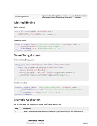 Implement ValueChangeListener interface and pass the implementation
ValueChangeListener
                                           class name to valueChangeListener attribute of UI Component.


Method Binding
Define a method

 public void localeChanged(ValueChangeEvent e){
    //assign new value to country
    selectedCountry = e.getNewValue().toString();
 }

Use above method


 <h:selectOneMenu value="#{userData.selectedCountry}"                          onchange="submit()"
    valueChangeListener="#{userData.localeChanged}" >
    <f:selectItems value="#{userData.countries}" />
 </h:selectOneMenu>


ValueChangeListener
Implement ValueChangeListener

 public class LocaleChangeListener implements ValueChangeListener {
    @Override
    public void processValueChange(ValueChangeEvent event)
       throws AbortProcessingException {
      //access country bean directly
      UserData userData = (UserData) FacesContext.getCurrentInstance().
         getExternalContext().getSessionMap().get("userData");
      userData.setSelectedCountry(event.getNewValue().toString());
    }
 }

Use listener method


 <h:selectOneMenu value="#{userData.selectedCountry}" onchange="submit()">
    <f:valueChangeListener type="com.tutorialspoint.test.LocaleChangeListener"
       />
    <f:selectItems value="#{userData.countries}" />
 </h:selectOneMenu>


Example Application
Let us create a test JSF application to test the valueChangeListener in JSF.

Step         Description

1            Create a project with a name helloworld under a package com.tutorialspoint.test as explained in




                   TUTORIALS POINT
                   Simply Easy Learning                                                                        Page 54
 