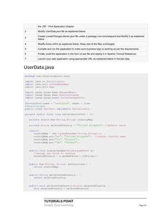 the JSF - First Application chapter.

2         Modify UserData.java file as explained below.

          Create LocaleChangeListener.java file under a package com.tutorialspoint.test.Modify it as explained
3
          below

4         Modify home.xhtml as explained below. Keep rest of the files unchanged.

5         Compile and run the application to make sure business logic is working as per the requirements.

6         Finally, build the application in the form of war file and deploy it in Apache Tomcat Webserver.

7         Launch your web application using appropriate URL as explained below in the last step.


UserData.java
package com.tutorialspoint.test;

import java.io.Serializable;
import java.util.LinkedHashMap;
import java.util.Map;

import javax.faces.bean.ManagedBean;
import javax.faces.bean.SessionScoped;
import javax.faces.event.ValueChangeEvent;

@ManagedBean(name = "userData", eager = true)
@SessionScoped
public class UserData implements Serializable {

private static final long serialVersionUID = 1L;

    private static Map<String,String> countryMap;

    private String selectedCountry = "United Kingdom"; //default value

    static{
       countryMap = new LinkedHashMap<String,String>();
       countryMap.put("en", "United Kingdom"); //locale, country name
       countryMap.put("fr", "French");
       countryMap.put("de", "German");
    }

    public void localeChanged(ValueChangeEvent e){
       //assign new value to country
       selectedCountry = e.getNewValue().toString();
    }

    public Map<String, String> getCountries() {
       return countryMap;
    }

    public String getSelectedCountry() {
       return selectedCountry;
    }

    public void setSelectedCountry(String selectedCountry) {
       this.selectedCountry = selectedCountry;




                TUTORIALS POINT
                Simply Easy Learning                                                                         Page 55
 
