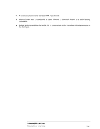    A set of base UI components - standard HTML input elements

   Extension of the base UI components to create additional UI component libraries or to extend existing
    components.

   Multiple rendering capabilities that enable JSF UI components to render themselves differently depending on
    the client types.




                TUTORIALS POINT
                Simply Easy Learning                                                                     Page 2
 