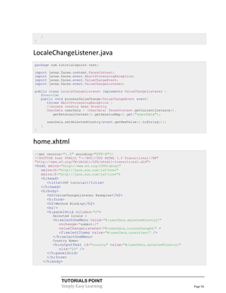 }
}


LocaleChangeListener.java
package com.tutorialspoint.test;

import   javax.faces.context.FacesContext;
import   javax.faces.event.AbortProcessingException;
import   javax.faces.event.ValueChangeEvent;
import   javax.faces.event.ValueChangeListener;

public class LocaleChangeListener implements ValueChangeListener {
   @Override
   public void processValueChange(ValueChangeEvent event)
      throws AbortProcessingException {
      //access country bean directly
      UserData userData = (UserData) FacesContext.getCurrentInstance().
         getExternalContext().getSessionMap().get("userData");

        userData.setSelectedCountry(event.getNewValue().toString());
    }
}


home.xhtml
<?xml version="1.0" encoding="UTF-8"?>
<!DOCTYPE html PUBLIC "-//W3C//DTD XHTML 1.0 Transitional//EN"
"http://www.w3.org/TR/xhtml1/DTD/xhtml1-transitional.dtd">
<html xmlns="http://www.w3.org/1999/xhtml"
   xmlns:h="http://java.sun.com/jsf/html"
   xmlns:f="http://java.sun.com/jsf/core">
    <h:head>
       <title>JSF tutorial</title>
    </h:head>
    <h:body>
       <h2>valueChangeListener Examples</h2>
       <h:form>
       <h2>Method Binding</h2>
       <hr/>
       <h:panelGrid columns="2">
          Selected locale :
          <h:selectOneMenu value="#{userData.selectedCountry}"
             onchange="submit()"
             valueChangeListener="#{userData.localeChanged}" >
             <f:selectItems value="#{userData.countries}" />
          </h:selectOneMenu>
          Country Name:
         <h:outputText id="country" value="#{userData.selectedCountry}"
            size="20" />
      </h:panelGrid>
      </h:form>
    </h:body>




               TUTORIALS POINT
               Simply Easy Learning                                       Page 56
 