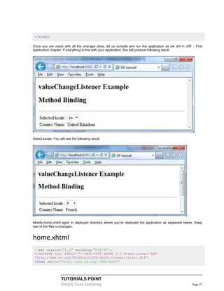 </html>

Once you are ready with all the changes done, let us compile and run the application as we did in JSF - First
Application chapter. If everything is fine with your application, this will produce following result:




Select locale. You will see the following result.




Modify home.xhtml again in deployed directory where you've deployed the application as explained below. Keep
rest of the files unchanged.


home.xhtml
 <?xml version="1.0" encoding="UTF-8"?>
 <!DOCTYPE html PUBLIC "-//W3C//DTD XHTML 1.0 Transitional//EN"
 "http://www.w3.org/TR/xhtml1/DTD/xhtml1-transitional.dtd">
 <html xmlns="http://www.w3.org/1999/xhtml"



                    TUTORIALS POINT
                    Simply Easy Learning                                                              Page 57
 