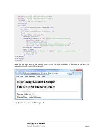 xmlns:h="http://java.sun.com/jsf/html"
     xmlns:f="http://java.sun.com/jsf/core">
     <h:head>
        <title>JSF tutorial</title>
     </h:head>
     <h:body>
        <h2>valueChangeListener Examples</h2>
        <h:form>
        <h2>ValueChangeListener interface</h2>
        <hr/>
        <h:panelGrid columns="2">
              Selected locale :
              <h:selectOneMenu value="#{userData.selectedCountry}"
                 onchange="submit()">
                 <f:valueChangeListener
                 type="com.tutorialspoint.test.LocaleChangeListener" />
                 <f:selectItems value="#{userData.countries}" />
              </h:selectOneMenu>
              Country Name:
         <h:outputText id="country1" value="#{userData.selectedCountry}"
            size="20" />
      </h:panelGrid>
 </h:form>
 </h:body>
 </html>

Once you are ready with all the changes done, refresh the page in browser. If everything is fine with your
application, this will produce following result:




Select locale. You will see the following result.




                    TUTORIALS POINT
                    Simply Easy Learning                                                           Page 58
 