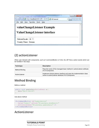 (2) actionListener
When user interacts with components, such as h:commandButton or h:link, the JSF fires a action events which can
be handled in two ways.

Technique                                Description

                                         Pass the name of the managed bean method in actionListener attribute
Method Binding
                                         of UI Component.

                                         Implement ActionListener interface and pass the implementation class
ActionListener
                                         name to actionListener attribute of UI Component.


Method Binding
Define a method

 public void updateData(ActionEvent e){
    data="Hello World";
 }

Use above method


 <h:commandButton id="submitButton"
    value="Submit" action="#{userData.showResult}"
    actionListener="#{userData.updateData}" />
 </h:commandButton>


ActionListener


                   TUTORIALS POINT
                   Simply Easy Learning                                                                 Page 59
 