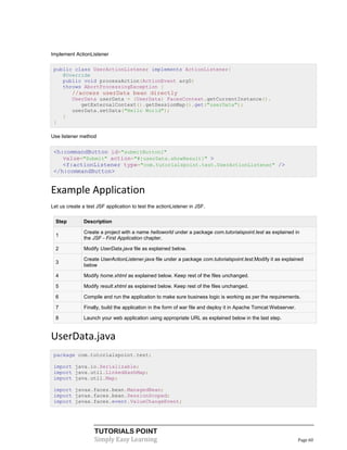 Implement ActionListener

 public class UserActionListener implements ActionListener{
    @Override
    public void processAction(ActionEvent arg0)
    throws AbortProcessingException {
          //access userData bean directly
          UserData userData = (UserData) FacesContext.getCurrentInstance().
             getExternalContext().getSessionMap().get("userData");
          userData.setData("Hello World");
      }
 }

Use listener method


 <h:commandButton id="submitButton1"
    value="Submit" action="#{userData.showResult}" >
    <f:actionListener type="com.tutorialspoint.test.UserActionListener" />
 </h:commandButton>


Example Application
Let us create a test JSF application to test the actionListener in JSF.

  Step         Description

               Create a project with a name helloworld under a package com.tutorialspoint.test as explained in
  1
               the JSF - First Application chapter.

  2            Modify UserData.java file as explained below.

               Create UserActionListener.java file under a package com.tutorialspoint.test.Modify it as explained
  3
               below

  4            Modify home.xhtml as explained below. Keep rest of the files unchanged.

  5            Modify result.xhtml as explained below. Keep rest of the files unchanged.

  6            Compile and run the application to make sure business logic is working as per the requirements.

  7            Finally, build the application in the form of war file and deploy it in Apache Tomcat Webserver.

  8            Launch your web application using appropriate URL as explained below in the last step.


UserData.java
 package com.tutorialspoint.test;

 import java.io.Serializable;
 import java.util.LinkedHashMap;
 import java.util.Map;

 import javax.faces.bean.ManagedBean;
 import javax.faces.bean.SessionScoped;
 import javax.faces.event.ValueChangeEvent;




                    TUTORIALS POINT
                    Simply Easy Learning                                                                          Page 60
 