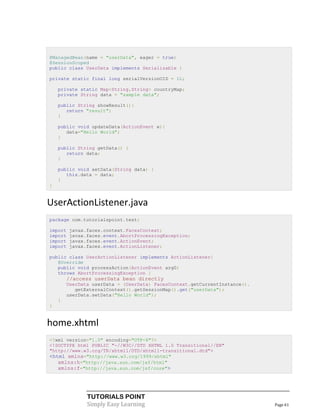 @ManagedBean(name = "userData", eager = true)
@SessionScoped
public class UserData implements Serializable {

private static final long serialVersionUID = 1L;

    private static Map<String,String> countryMap;
    private String data = "sample data";

    public String showResult(){
       return "result";
    }

    public void updateData(ActionEvent e){
       data="Hello World";
    }

    public String getData() {
       return data;
    }

    public void setData(String data) {
       this.data = data;
    }
}


UserActionListener.java
package com.tutorialspoint.test;

import   javax.faces.context.FacesContext;
import   javax.faces.event.AbortProcessingException;
import   javax.faces.event.ActionEvent;
import   javax.faces.event.ActionListener;

public class UserActionListener implements ActionListener{
   @Override
   public void processAction(ActionEvent arg0)
   throws AbortProcessingException {
        //access userData bean directly
        UserData userData = (UserData) FacesContext.getCurrentInstance().
           getExternalContext().getSessionMap().get("userData");
        userData.setData("Hello World");
    }
}


home.xhtml
<?xml version="1.0" encoding="UTF-8"?>
<!DOCTYPE html PUBLIC "-//W3C//DTD XHTML 1.0 Transitional//EN"
"http://www.w3.org/TR/xhtml1/DTD/xhtml1-transitional.dtd">
<html xmlns="http://www.w3.org/1999/xhtml"
   xmlns:h="http://java.sun.com/jsf/html"
   xmlns:f="http://java.sun.com/jsf/core">




               TUTORIALS POINT
               Simply Easy Learning                                         Page 61
 