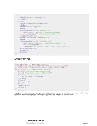 <h:head>
       <title>JSF tutorial</title>
    </h:head>
    <h:body>
       <h2>actionListener Examples</h2>
       <h:form>
       <h2>Method Binding</h2>
       <hr/>
       <h:commandButton id="submitButton"
          value="Submit" action="#{userData.showResult}"
          actionListener="#{userData.updateData}" />
       </h:commandButton>
       <h2>ActionListener interface</h2>
       <hr/>
       <h:commandButton id="submitButton1"
          value="Submit" action="#{userData.showResult}" >
          <f:actionListener
             type="com.tutorialspoint.test.UserActionListener" />
       </h:commandButton>
       </h:form>
     </h:body>
 </html>


result.xhtml
 <?xml version="1.0" encoding="UTF-8"?>
 <!DOCTYPE html PUBLIC "-//W3C//DTD XHTML 1.0 Transitional//EN"
 "http://www.w3.org/TR/xhtml1/DTD/xhtml1-transitional.dtd">
 <html xmlns="http://www.w3.org/1999/xhtml"
    xmlns:f="http://java.sun.com/jsf/core"
    xmlns:h="http://java.sun.com/jsf/html">
    <h:head>
    <title>JSF Tutorial!</title>
    </h:head>
    <h:body>
    <h2>Result</h2>
    <hr />
    #{userData.data}
    </h:body>
 </html>

Once you are ready with all the changes done, let us compile and run the application as we did in JSF - First
Application chapter. If everything is fine with your application, this will produce following result:




                  TUTORIALS POINT
                  Simply Easy Learning                                                                Page 62
 