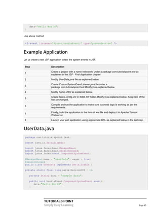 data="Hello World";
 }

Use above method


 <f:event listener="#{user.handleEvent}" type="preRenderView" />


Example Application
Let us create a test JSF application to test the system events in JSF.

Step                      Description

                          Create a project with a name helloworld under a package com.tutorialspoint.test as
1
                          explained in the JSF - First Application chapter.

2                         Modify UserData.java file as explained below.

                          Create CustomSystemEventListener.java file under a
3
                          package com.tutorialspoint.test.Modify it as explained below

4                         Modify home.xhtml as explained below.

                          Create faces-config.xml in WEB-INF folder.Modify it as explained below. Keep rest of the
5
                          files unchanged.

                          Compile and run the application to make sure business logic is working as per the
6
                          requirements.

                          Finally, build the application in the form of war file and deploy it in Apache Tomcat
7
                          Webserver.

8                         Launch your web application using appropriate URL as explained below in the last step.


UserData.java
 package com.tutorialspoint.test;

 import java.io.Serializable;

 import javax.faces.bean.ManagedBean;
 import javax.faces.bean.SessionScoped;
 import javax.faces.event.ComponentSystemEvent;

 @ManagedBean(name = "userData", eager = true)
 @SessionScoped
 public class UserData implements Serializable {

 private static final long serialVersionUID = 1L;

     private String data = "sample data";

     public void handleEvent(ComponentSystemEvent event){
        data="Hello World";
     }




                   TUTORIALS POINT
                   Simply Easy Learning                                                                           Page 65
 