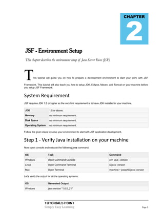 2
                                                                                              CHAPTER




 JSF - Environment Setup
 This chapter describes the environment setup of Java Server Faces (JSF)




T        his tutorial will guide you on how to prepare a development environment to start your work with JSF

Framework. This tutorial will also teach you how to setup JDK, Eclipse, Maven, and Tomcat on your machine before
you setup JSF Framework:


System Requirement
JSF requires JDK 1.5 or higher so the very first requirement is to have JDK installed in your machine.

JDK                     1.5 or above.

Memory                  no minimum requirement.

Disk Space              no minimum requirement.

Operating System        no minimum requirement.

Follow the given steps to setup your environment to start with JSF application development.


Step 1 - Verify Java installation on your machine
Now open console and execute the following java command.

OS                     Task                                                     Command

Windows                Open Command Console                                     c:> java -version

Linux                  Open Command Terminal                                    $ java -version

Mac                    Open Terminal                                            machine:~ joseph$ java -version

Let's verify the output for all the operating systems:

OS                     Generated Output

Windows                java version "1.6.0_21"




                    TUTORIALS POINT
                    Simply Easy Learning                                                                     Page 3
 
