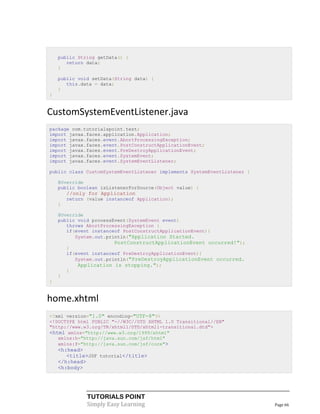 public String getData() {
       return data;
    }

    public void setData(String data) {
       this.data = data;
    }
}


CustomSystemEventListener.java
package com.tutorialspoint.test;
import javax.faces.application.Application;
import javax.faces.event.AbortProcessingException;
import javax.faces.event.PostConstructApplicationEvent;
import javax.faces.event.PreDestroyApplicationEvent;
import javax.faces.event.SystemEvent;
import javax.faces.event.SystemEventListener;

public class CustomSystemEventListener implements SystemEventListener {

    @Override
    public boolean isListenerForSource(Object value) {
        //only for Application
        return (value instanceof Application);
    }

    @Override
    public void processEvent(SystemEvent event)
       throws AbortProcessingException {
       if(event instanceof PostConstructApplicationEvent){
          System.out.println("Application Started.
                         PostConstructApplicationEvent occurred!");
        }
        if(event instanceof PreDestroyApplicationEvent){
           System.out.println("PreDestroyApplicationEvent occurred.
            Application is stopping.");
        }
    }
}


home.xhtml
<?xml version="1.0" encoding="UTF-8"?>
<!DOCTYPE html PUBLIC "-//W3C//DTD XHTML 1.0 Transitional//EN"
"http://www.w3.org/TR/xhtml1/DTD/xhtml1-transitional.dtd">
<html xmlns="http://www.w3.org/1999/xhtml"
   xmlns:h="http://java.sun.com/jsf/html"
   xmlns:f="http://java.sun.com/jsf/core">
    <h:head>
       <title>JSF tutorial</title>
    </h:head>
    <h:body>




               TUTORIALS POINT
               Simply Easy Learning                                       Page 66
 