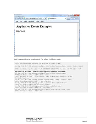 Look into your web-server console output. You will see the following result.

 INFO: Deploying web application archive helloworld.war
 Dec 6, 2012 8:21:44 AM com.sun.faces.config.ConfigureListener contextInitialized
 INFO: Initializing Mojarra 2.1.7 (SNAPSHOT 20120206) for context '/helloworld'
 Application Started. PostConstructApplicationEvent occurred!
 Dec 6, 2012 8:21:46 AM com.sun.faces.config.ConfigureListener
 $WebConfigResourceMonitor$Monitor <init>
 INFO: Monitoring jndi:/localhost/helloworld/WEB-INF/faces-config.xml
 for modifications
 Dec 6, 2012 8:21:46 AM org.apache.coyote.http11.Http11Protocol start
 INFO: Starting Coyote HTTP/1.1 on http-8080
 Dec 6, 2012 8:21:46 AM org.apache.jk.common.ChannelSocket init
 INFO: JK: ajp13 listening on /0.0.0.0:8009
 Dec 6, 2012 8:21:46 AM org.apache.jk.server.JkMain start
 INFO: Jk running ID=0 time=0/24 config=null
 Dec 6, 2012 8:21:46 AM org.apache.catalina.startup.Catalina start
 INFO: Server startup in 44272 ms




                   TUTORIALS POINT
                   Simply Easy Learning                                           Page 68
 