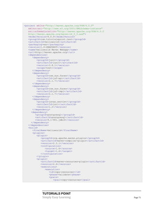 <project xmlns="http://maven.apache.org/POM/4.0.0"
   xmlns:xsi="http://www.w3.org/2001/XMLSchema-instance"
   xsi:schemaLocation="http://maven.apache.org/POM/4.0.0
   http://maven.apache.org/maven-v4_0_0.xsd">
   <modelVersion>4.0.0</modelVersion>
   <groupId>com.tutorialspoint.test</groupId>
   <artifactId>helloworld</artifactId>
   <packaging>war</packaging>
   <version>1.0-SNAPSHOT</version>
   <name>helloworld Maven Webapp</name>
   <url>http://maven.apache.org</url>
   <dependencies>
      <dependency>
         <groupId>junit</groupId>
         <artifactId>junit</artifactId>
         <version>3.8.1</version>
         <scope>test</scope>
      </dependency>
      <dependency>
         <groupId>com.sun.faces</groupId>
         <artifactId>jsf-api</artifactId>
         <version>2.1.7</version>
      </dependency>
      <dependency>
         <groupId>com.sun.faces</groupId>
         <artifactId>jsf-impl</artifactId>
         <version>2.1.7</version>
      </dependency>
      <dependency>
         <groupId>javax.servlet</groupId>
         <artifactId>jstl</artifactId>
         <version>1.2</version>
      </dependency>
     <dependency>
        <groupId>postgresql</groupId>
        <artifactId>postgresql</artifactId>
        <version>9.1-901.jdbc4</version>
     </dependency>
   </dependencies>
   <build>
      <finalName>helloworld</finalName>
      <plugins>
         <plugin>
            <groupId>org.apache.maven.plugins</groupId>
            <artifactId>maven-compiler-plugin</artifactId>
            <version>2.3.1</version>
            <configuration>
               <source>1.6</source>
               <target>1.6</target>
            </configuration>
         </plugin>
         <plugin>
            <artifactId>maven-resources-plugin</artifactId>
            <version>2.6</version>
            <executions>
               <execution>
                  <id>copy-resources</id>
                  <phase>validate</phase>
                  <goals>
                     <goal>copy-resources</goal>




             TUTORIALS POINT
             Simply Easy Learning                             Page 71
 