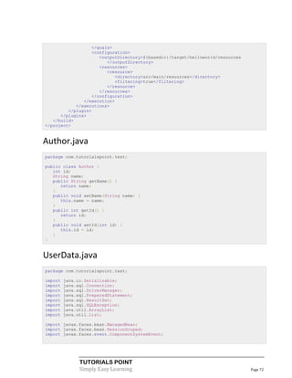 </goals>
                  <configuration>
                     <outputDirectory>${basedir}/target/helloworld/resources
                        </outputDirectory>
                     <resources>
                        <resource>
                            <directory>src/main/resources</directory>
                            <filtering>true</filtering>
                        </resource>
                     </resources>
                  </configuration>
               </execution>
            </executions>
         </plugin>
      </plugins>
   </build>
</project>


Author.java
package com.tutorialspoint.test;

public class Author {
   int id;
   String name;
   public String getName() {
      return name;
   }
   public void setName(String name) {
      this.name = name;
   }
   public int getId() {
      return id;
   }
   public void setId(int id) {
      this.id = id;
   }
}


UserData.java
package com.tutorialspoint.test;

import   java.io.Serializable;
import   java.sql.Connection;
import   java.sql.DriverManager;
import   java.sql.PreparedStatement;
import   java.sql.ResultSet;
import   java.sql.SQLException;
import   java.util.ArrayList;
import   java.util.List;

import javax.faces.bean.ManagedBean;
import javax.faces.bean.SessionScoped;
import javax.faces.event.ComponentSystemEvent;




               TUTORIALS POINT
               Simply Easy Learning                                            Page 72
 