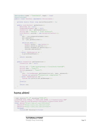 @ManagedBean(name = "userData", eager = true)
@SessionScoped
public class UserData implements Serializable {

    private static final long serialVersionUID = 1L;

    public List<Author> getAuthors(){
       ResultSet rs = null;
       PreparedStatement pst = null;
       Connection con = getConnection();
       String stm = "Select * from authors";
       List<Author> records = new ArrayList<Author>();
       try {
          pst = con.prepareStatement(stm);
          pst.execute();
          rs = pst.getResultSet();

           while(rs.next()){
              Author author = new Author();
              author.setId(rs.getInt(1));
              author.setName(rs.getString(2));
              records.add(author);
           }
        } catch (SQLException e) {
           e.printStackTrace();
        }
        return records;
    }

    public Connection getConnection(){
       Connection con = null;

        String url = "jdbc:postgresql://localhost/testdb";
        String user = "user1";
        String password = "user1";
        try {
           con = DriverManager.getConnection(url, user, password);
           System.out.println("Connection completed.");
        } catch (SQLException ex) {
           System.out.println(ex.getMessage());
        }
        finally{
        }
        return con;
    }
}


home.xhtml
<?xml version="1.0" encoding="UTF-8"?>
<!DOCTYPE html PUBLIC "-//W3C//DTD XHTML 1.0 Transitional//EN"
"http://www.w3.org/TR/xhtml1/DTD/xhtml1-transitional.dtd">
<html xmlns="http://www.w3.org/1999/xhtml"
   xmlns:f="http://java.sun.com/jsf/core"
   xmlns:h="http://java.sun.com/jsf/html">
   <h:head>
      <title>JSF Tutorial!</title>




               TUTORIALS POINT
               Simply Easy Learning                                  Page 73
 