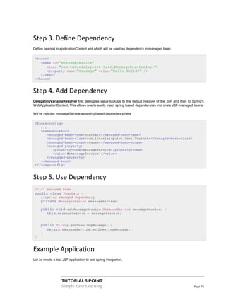 Step 3. Define Dependency
Define bean(s) in applicationContext.xml which will be used as dependency in managed bean

 <beans>
    <bean id="messageService"
       class="com.tutorialspoint.test.MessageServiceImpl">
       <property name="message" value="Hello World!" />
    </bean>
 </beans>


Step 4. Add Dependency
DelegatingVariableResolver first delegates value lookups to the default resolver of the JSF and then to Spring's
WebApplicationContext. This allows one to easily inject spring based dependencies into one's JSF-managed beans.

We've injected messageService as spring based dependency here

 <faces-config>
    ...
    <managed-bean>
       <managed-bean-name>userData</managed-bean-name>
       <managed-bean-class>com.tutorialspoint.test.UserData</managed-bean-class>
       <managed-bean-scope>request</managed-bean-scope>
       <managed-property>
          <property-name>messageService</property-name>
          <value>#{messageService}</value>
       </managed-property>
    </managed-bean>
 </faces-config>


Step 5. Use Dependency
 //jsf managed bean
 public class UserData {
    //spring managed dependency
    private MessageService messageService;

     public void setMessageService(MessageService messageService) {
        this.messageService = messageService;
     }

     public String getGreetingMessage(){
        return messageService.getGreetingMessage();
     }
 }


Example Application
Let us create a test JSF application to test spring integration.




                    TUTORIALS POINT
                    Simply Easy Learning                                                                 Page 76
 