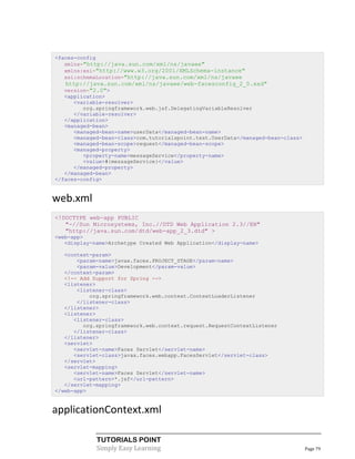 <faces-config
   xmlns="http://java.sun.com/xml/ns/javaee"
   xmlns:xsi="http://www.w3.org/2001/XMLSchema-instance"
   xsi:schemaLocation="http://java.sun.com/xml/ns/javaee
   http://java.sun.com/xml/ns/javaee/web-facesconfig_2_0.xsd"
   version="2.0">
   <application>
      <variable-resolver>
         org.springframework.web.jsf.DelegatingVariableResolver
      </variable-resolver>
   </application>
   <managed-bean>
      <managed-bean-name>userData</managed-bean-name>
      <managed-bean-class>com.tutorialspoint.test.UserData</managed-bean-class>
      <managed-bean-scope>request</managed-bean-scope>
      <managed-property>
         <property-name>messageService</property-name>
         <value>#{messageService}</value>
      </managed-property>
   </managed-bean>
</faces-config>


web.xml
<!DOCTYPE web-app PUBLIC
   "-//Sun Microsystems, Inc.//DTD Web Application 2.3//EN"
   "http://java.sun.com/dtd/web-app_2_3.dtd" >
<web-app>
   <display-name>Archetype Created Web Application</display-name>

   <context-param>
       <param-name>javax.faces.PROJECT_STAGE</param-name>
       <param-value>Development</param-value>
   </context-param>
   <!-- Add Support for Spring -->
   <listener>
       <listener-class>
           org.springframework.web.context.ContextLoaderListener
       </listener-class>
   </listener>
   <listener>
      <listener-class>
         org.springframework.web.context.request.RequestContextListener
      </listener-class>
   </listener>
   <servlet>
      <servlet-name>Faces Servlet</servlet-name>
      <servlet-class>javax.faces.webapp.FacesServlet</servlet-class>
   </servlet>
   <servlet-mapping>
      <servlet-name>Faces Servlet</servlet-name>
      <url-pattern>*.jsf</url-pattern>
   </servlet-mapping>
</web-app>


applicationContext.xml

             TUTORIALS POINT
             Simply Easy Learning                                                 Page 79
 