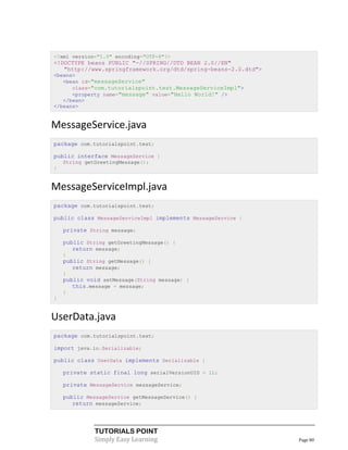 <?xml version="1.0" encoding="UTF-8"?>
<!DOCTYPE beans PUBLIC "-//SPRING//DTD BEAN 2.0//EN"
   "http://www.springframework.org/dtd/spring-beans-2.0.dtd">
<beans>
   <bean id="messageService"
      class="com.tutorialspoint.test.MessageServiceImpl">
      <property name="message" value="Hello World!" />
   </bean>
</beans>


MessageService.java
package com.tutorialspoint.test;

public interface MessageService {
    String getGreetingMessage();
}


MessageServiceImpl.java
package com.tutorialspoint.test;

public class MessageServiceImpl implements MessageService {

    private String message;

    public String getGreetingMessage() {
       return message;
    }
    public String getMessage() {
       return message;
    }
    public void setMessage(String message) {
       this.message = message;
    }
}


UserData.java
package com.tutorialspoint.test;

import java.io.Serializable;

public class UserData implements Serializable {

    private static final long serialVersionUID = 1L;

    private MessageService messageService;

    public MessageService getMessageService() {
       return messageService;




              TUTORIALS POINT
              Simply Easy Learning                              Page 80
 