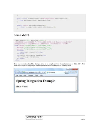 }

     public void setMessageService(MessageService messageService) {
        this.messageService = messageService;
     }

     public String getGreetingMessage(){
        return messageService.getGreetingMessage();
     }
 }


home.xhtml
 <?xml version="1.0" encoding="UTF-8"?>
 <!DOCTYPE html PUBLIC "-//W3C//DTD XHTML 1.0 Transitional//EN"
 "http://www.w3.org/TR/xhtml1/DTD/xhtml1-transitional.dtd">
 <html xmlns="http://www.w3.org/1999/xhtml"
    xmlns:f="http://java.sun.com/jsf/core"
    xmlns:h="http://java.sun.com/jsf/html">
    <h:head>
       <title>JSF Tutorial!</title>
    </h:head>
    <h2>Spring Integration Example</h2>
     #{userData.greetingMessage}
    </h:body>
 </html>

Once you are ready with all the changes done, let us compile and run the application as we did in JSF - First
Application chapter. If everything is fine with your application, this will produce following result:




                  TUTORIALS POINT
                  Simply Easy Learning                                                                Page 81
 
