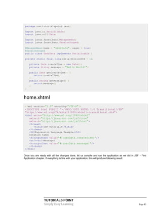 package com.tutorialspoint.test;

 import java.io.Serializable;
 import java.util.Date;

 import javax.faces.bean.ManagedBean;
 import javax.faces.bean.SessionScoped;

 @ManagedBean(name = "userData", eager = true)
 @SessionScoped
 public class UserData implements Serializable {

 private static final long serialVersionUID = 1L;

     private Date createTime = new Date();
     private String message = "Hello World!";

     public Date getCreateTime() {
        return(createTime);
     }
     public String getMessage() {
        return(message);
     }
 }


home.xhtml
 <?xml version="1.0" encoding="UTF-8"?>
 <!DOCTYPE html PUBLIC "-//W3C//DTD XHTML 1.0 Transitional//EN"
 "http://www.w3.org/TR/xhtml1/DTD/xhtml1-transitional.dtd">
 <html xmlns="http://www.w3.org/1999/xhtml"
    xmlns:f="http://java.sun.com/jsf/core"
    xmlns:h="http://java.sun.com/jsf/html">
    <h:head>
       <title>JSF Tutorial!</title>
    </h:head>
    <h2>Expression Language Example</h2>
    Creation time:
    <h:outputText value="#{userData.createTime}"/>
    <br/><br/>Message:
    <h:outputText value="#{userData.message}"/>
    </h:body>
 </html>

Once you are ready with all the changes done, let us compile and run the application as we did in JSF - First
Application chapter. If everything is fine with your application, this will produce following result:




                  TUTORIALS POINT
                  Simply Easy Learning                                                                Page 83
 