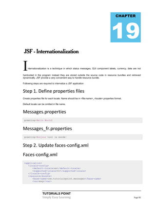 CHAPTER




                                                                                      19
 JSF - Internationalization


I   nternationalization is a technique in which status messages, GUI component labels, currency, date are not

hardcoded in the program instead they are stored outside the source code in resource bundles and retrieved
dynamically. JSF provide a very convenient way to handle resource bundle.

Following steps are required to internalize a JSF application


Step 1. Define properties files
Create properties file for each locale. Name should be in <file-name>_<locale>.properties format.

Default locale can be omitted in file name.


Messages.properties
 greeting=Hello World!


Messages_fr.properties
 greeting=Bonjour tout le monde!


Step 2. Update faces-config.xml
Faces-config.xml
 <application>
    <locale-config>
       <default-locale>en</default-locale>
       <supported-locale>fr</supported-locale>
    </locale-config>
    <resource-bundle>
       <base-name>com.tutorialspoint.messages</base-name>
       <var>msg</var>




                   TUTORIALS POINT
                   Simply Easy Learning                                                               Page 85
 