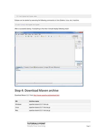 %C:eclipseeclipse.exe

Eclipse can be started by executing the following commands on Unix (Solaris, Linux, etc.) machine:

 $/usr/local/eclipse/eclipse

After a successful startup, if everything is fine then it should display following result:




Step 4: Download Maven archive
Download Maven 2.2.1 from http://maven.apache.org/download.html



 OS                     Archive name

 Windows                apache-maven-2.0.11-bin.zip

 Linux                  apache-maven-2.0.11-bin.tar.gz

 Mac                    apache-maven-2.0.11-bin.tar.gz




                    TUTORIALS POINT
                    Simply Easy Learning                                                             Page 5
 