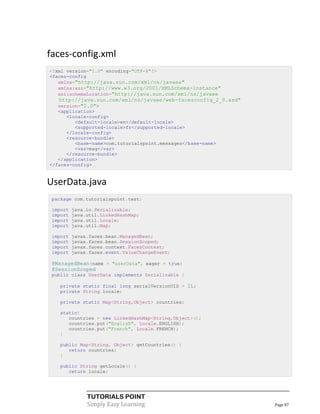 faces-config.xml
<?xml version="1.0" encoding="UTF-8"?>
<faces-config
   xmlns="http://java.sun.com/xml/ns/javaee"
   xmlns:xsi="http://www.w3.org/2001/XMLSchema-instance"
   xsi:schemaLocation="http://java.sun.com/xml/ns/javaee
   http://java.sun.com/xml/ns/javaee/web-facesconfig_2_0.xsd"
   version="2.0">
   <application>
      <locale-config>
         <default-locale>en</default-locale>
         <supported-locale>fr</supported-locale>
      </locale-config>
      <resource-bundle>
         <base-name>com.tutorialspoint.messages</base-name>
         <var>msg</var>
      </resource-bundle>
   </application>
</faces-config>


UserData.java
 package com.tutorialspoint.test;

 import   java.io.Serializable;
 import   java.util.LinkedHashMap;
 import   java.util.Locale;
 import   java.util.Map;

 import   javax.faces.bean.ManagedBean;
 import   javax.faces.bean.SessionScoped;
 import   javax.faces.context.FacesContext;
 import   javax.faces.event.ValueChangeEvent;

 @ManagedBean(name = "userData", eager = true)
 @SessionScoped
 public class UserData implements Serializable {

   private static final long serialVersionUID = 1L;
   private String locale;

   private static Map<String,Object> countries;

   static{
      countries = new LinkedHashMap<String,Object>();
      countries.put("English", Locale.ENGLISH);
      countries.put("French", Locale.FRENCH);
   }

   public Map<String, Object> getCountries() {
      return countries;
   }

   public String getLocale() {
      return locale;




               TUTORIALS POINT
               Simply Easy Learning                             Page 87
 