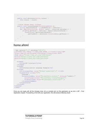 }

      public void setLocale(String locale) {
         this.locale = locale;
      }

      //value change event listener
      public void localeChanged(ValueChangeEvent e){
         String newLocaleValue = e.getNewValue().toString();
         for (Map.Entry<String, Object> entry : countries.entrySet()) {
            if(entry.getValue().toString().equals(newLocaleValue)){
               FacesContext.getCurrentInstance()
                  .getViewRoot().setLocale((Locale)entry.getValue());
            }
         }
      }
  }


home.xhtml
 <?xml version="1.0" encoding="UTF-8"?>
 <!DOCTYPE html PUBLIC "-//W3C//DTD XHTML 1.0 Transitional//EN"
 "http://www.w3.org/TR/xhtml1/DTD/xhtml1-transitional.dtd">
 <html xmlns="http://www.w3.org/1999/xhtml"
 xmlns:h="http://java.sun.com/jsf/html"
 xmlns:f="http://java.sun.com/jsf/core"
 >
    <h:head>
       <title>JSF tutorial</title>
    </h:head>
    <h:body>
       <h2>Internalization Language Example</h2>
    <h:form>
       <h3><h:outputText value="#{msg['greeting']}" /></h3>
       <h:panelGrid columns="2">
          Language :
          <h:selectOneMenu value="#{userData.locale}" onchange="submit()"
             valueChangeListener="#{userData.localeChanged}">
             <f:selectItems value="#{userData.countries}" />
          </h:selectOneMenu>
       </h:panelGrid>
    </h:form>
 </h:body>
 </html>

Once you are ready with all the changes done, let us compile and run the application as we did in JSF - First
Application chapter. If everything is fine with your application, this will produce following result:




                  TUTORIALS POINT
                  Simply Easy Learning                                                                Page 88
 