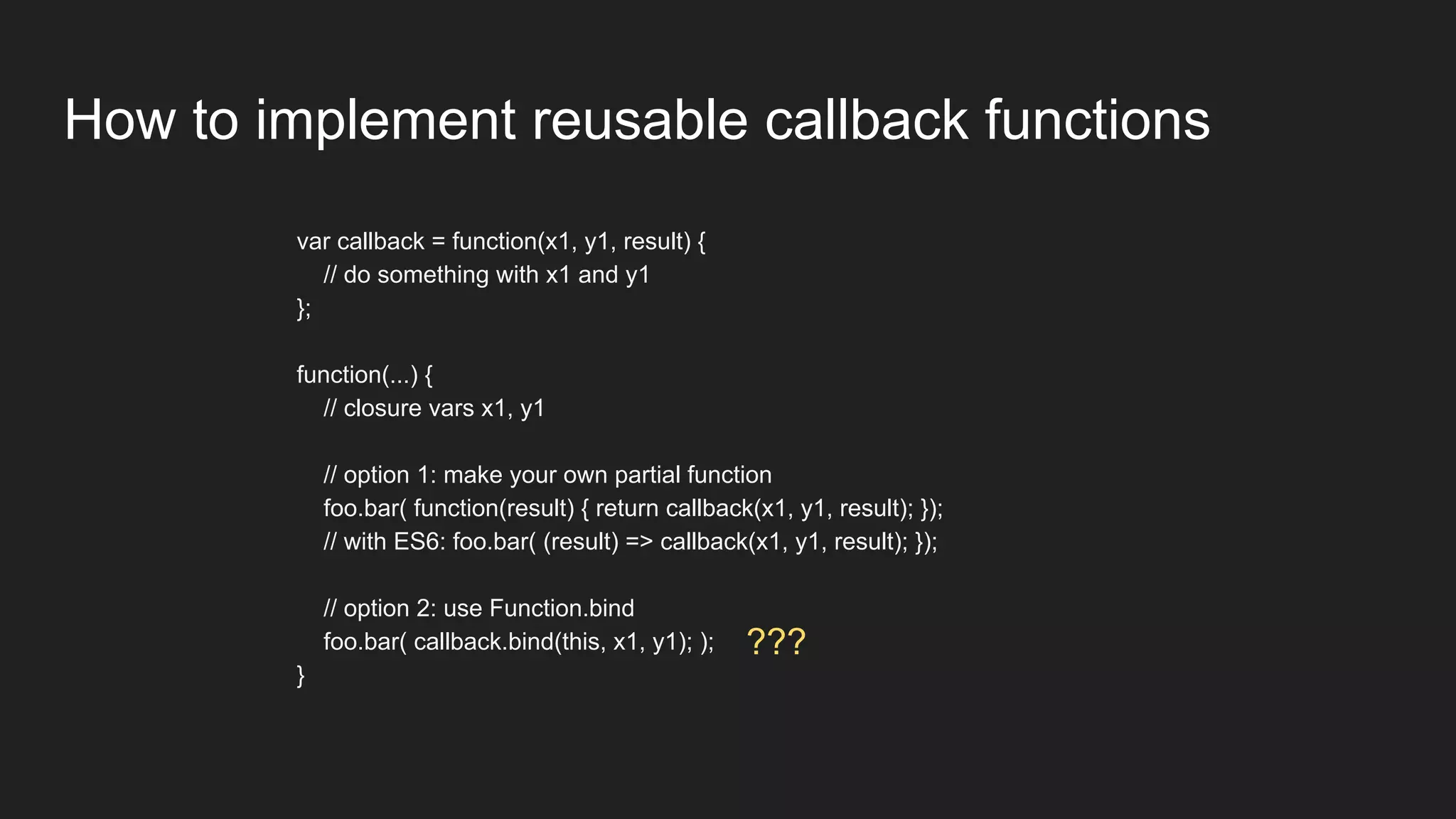 How to implement reusable callback functions
var callback = function(x1, y1, result) {
// do something with x1 and y1
};
function(...) {
// closure vars x1, y1
// option 1: make your own partial function
foo.bar( function(result) { return callback(x1, y1, result); });
// with ES6: foo.bar( (result) => callback(x1, y1, result); });
// option 2: use Function.bind
foo.bar( callback.bind(this, x1, y1); );
}
???
 
