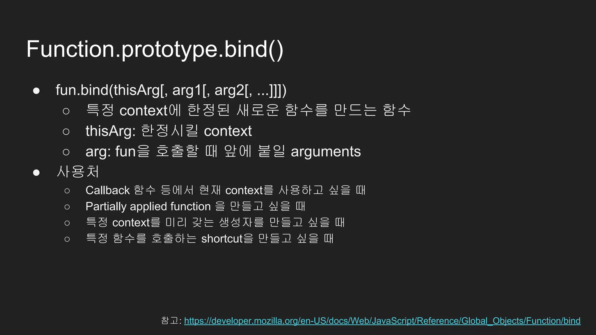 Function.prototype.bind()
● fun.bind(thisArg[, arg1[, arg2[, ...]]])
○ 특정 context에 한정된 새로운 함수를 만드는 함수
○ thisArg: 한정시킬 context
○ arg: fun을 호출할 때 앞에 붙일 arguments
● 사용처
○ Callback 함수 등에서 현재 context를 사용하고 싶을 때
○ Partially applied function 을 만들고 싶을 때
○ 특정 context를 미리 갖는 생성자를 만들고 싶을 때
○ 특정 함수를 호출하는 shortcut을 만들고 싶을 때
참고: https://developer.mozilla.org/en-US/docs/Web/JavaScript/Reference/Global_Objects/Function/bind
 